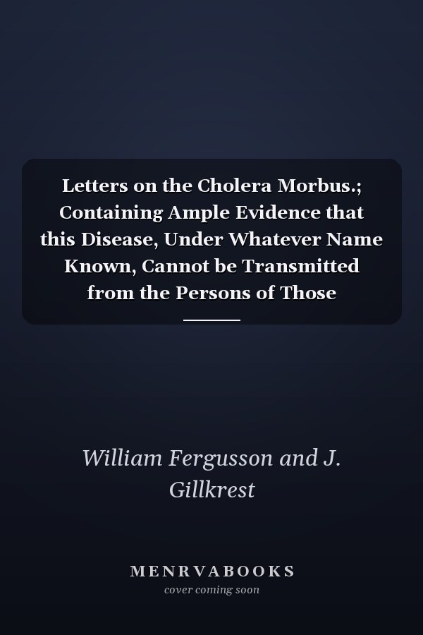Letters on the Cholera Morbus.; Containing Ample Evidence that this Disease, Under Whatever Name Known, Cannot be Transmitted from the Persons of Those Labouring Under it to Other Individuals, by Contact-through the Medium of Inanimate Substances-or Throug