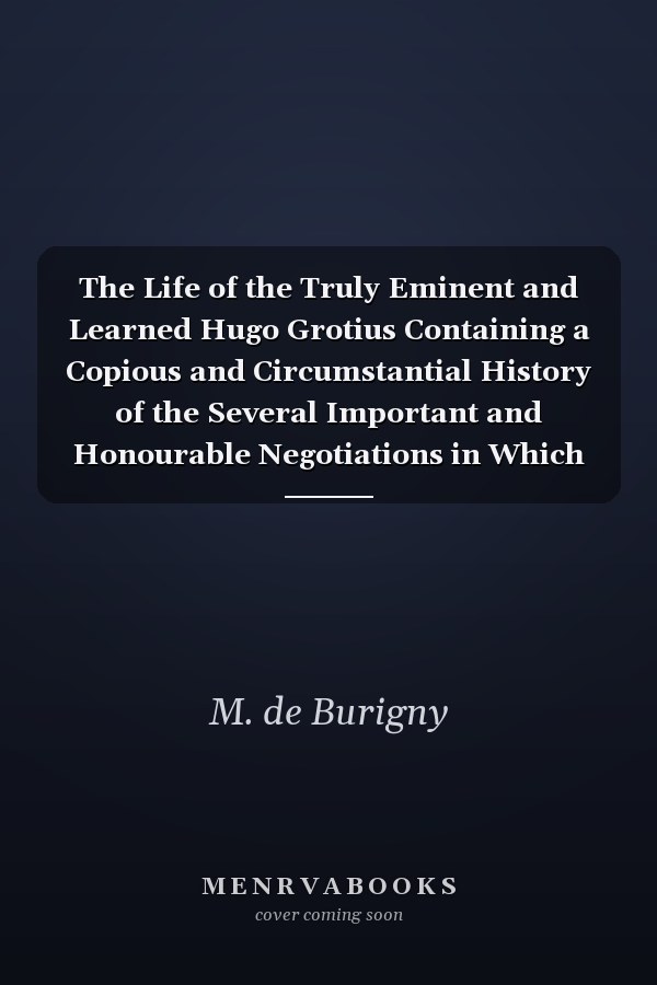 The Life of the Truly Eminent and Learned Hugo Grotius Containing a Copious and Circumstantial History of the Several Important and Honourable Negotiations in Which He Was Employed; Together with a Critical Account of His Works