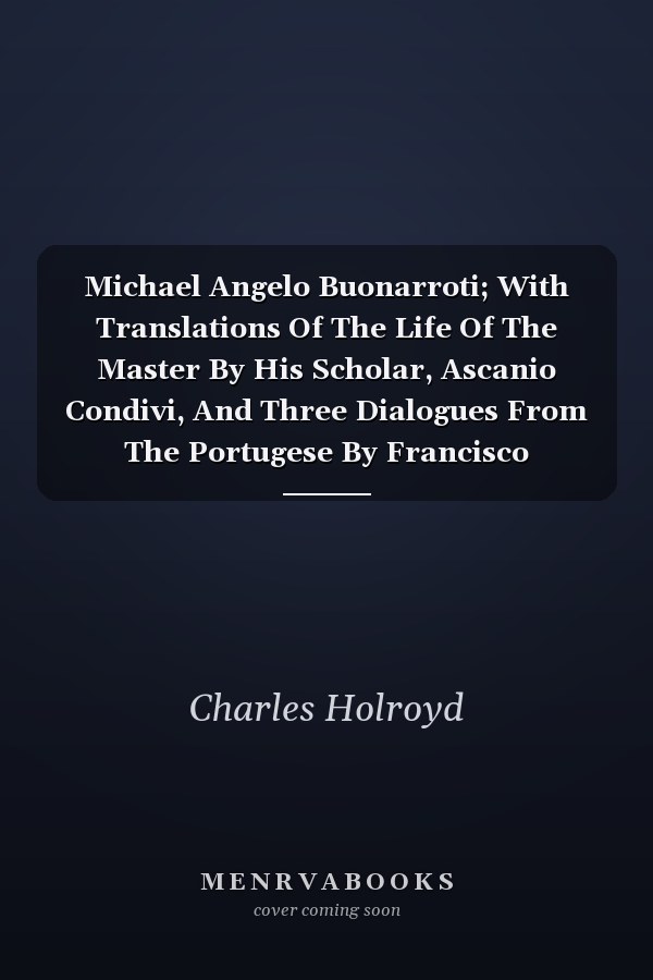 Michael Angelo Buonarroti; With Translations Of The Life Of The Master By His Scholar, Ascanio Condivi, And Three Dialogues From The Portugese By Francisco D'Ollanda