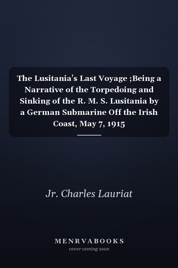 The Lusitania's Last Voyage ;Being a Narrative of the Torpedoing and Sinking of the R. M. S. Lusitania by a German Submarine Off the Irish Coast, May 7, 1915