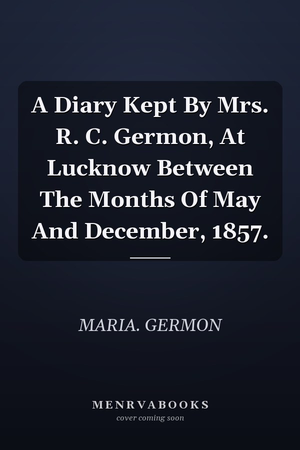 A Diary Kept By Mrs. R. C. Germon, At Lucknow Between The Months Of May And December, 1857.