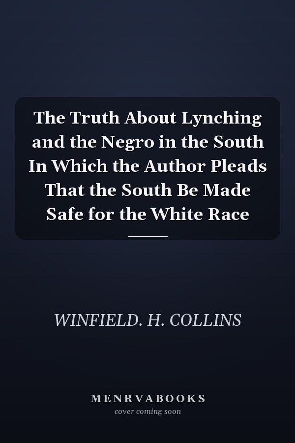 The Truth About Lynching and the Negro in the South In Which the Author Pleads That the South Be Made Safe for the White Race