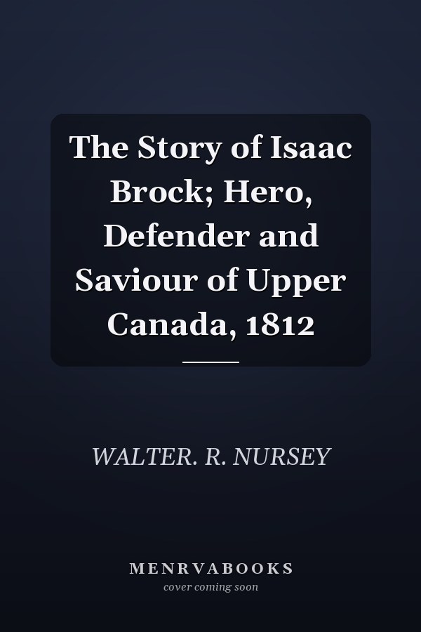 The Story of Isaac Brock; Hero, Defender and Saviour of Upper Canada, 1812