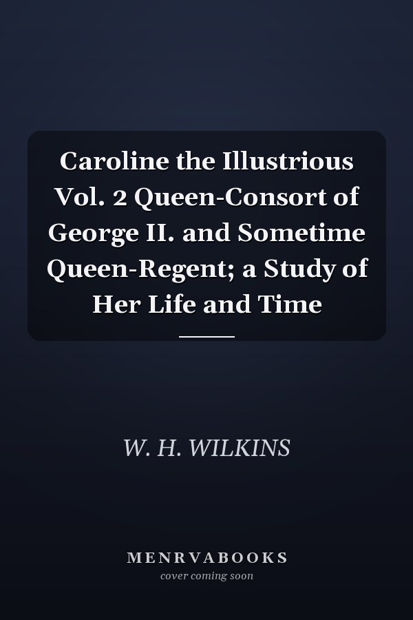 Caroline the Illustrious Vol. 2 Queen-Consort of George II. and Sometime Queen-Regent; a Study of Her Life and Time
