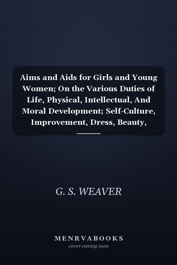 Aims and Aids for Girls and Young Women; On the Various Duties of Life, Physical, Intellectual, And Moral Development; Self-Culture, Improvement, Dress, Beauty, Fashion, Employment, Education, The Home Relations, Their Duties To Young Men, Marriage, Womanh