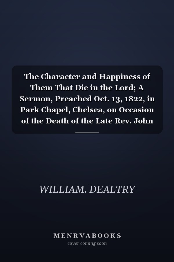 The Character and Happiness of Them That Die in the Lord; A Sermon, Preached Oct. 13, 1822, in Park Chapel, Chelsea, on Occasion of the Death of the Late Rev. John Owen