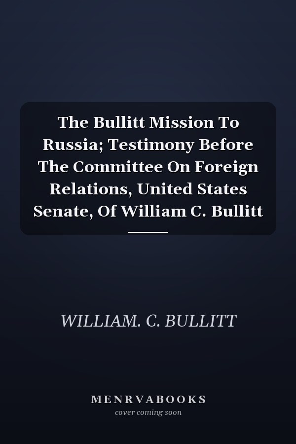 The Bullitt Mission To Russia; Testimony Before The Committee On Foreign Relations, United States Senate, Of William C. Bullitt