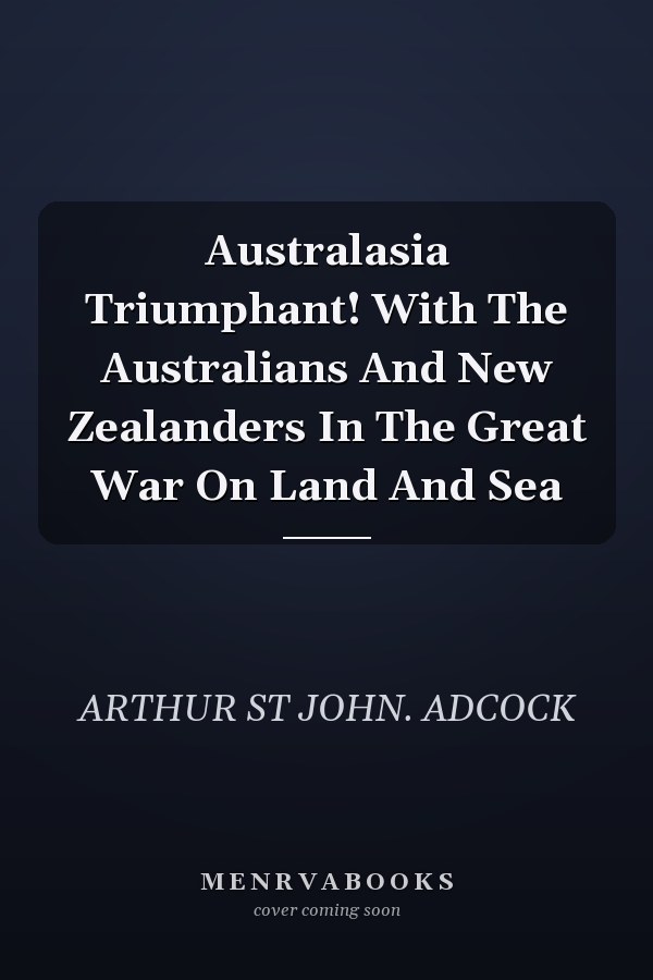 Australasia Triumphant! With The Australians And New Zealanders In The Great War On Land And Sea