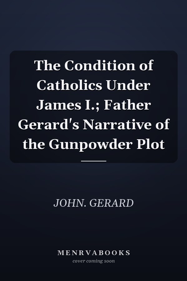 The Condition of Catholics Under James I.; Father Gerard's Narrative of the Gunpowder Plot