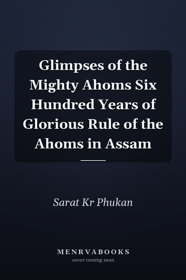 Glimpses of the Mighty Ahoms Six Hundred Years of Glorious Rule of the Ahoms in Assam