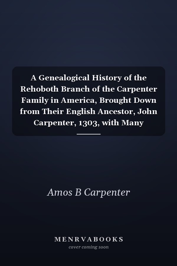 A Genealogical History of the Rehoboth Branch of the Carpenter Family in America, Brought Down from Their English Ancestor, John Carpenter, 1303, with Many Biographical Notes of Descendants and Allied Families