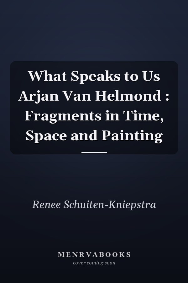 What Speaks to Us Arjan Van Helmond : Fragments in Time, Space and Painting