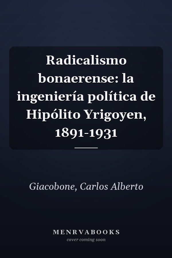 Radicalismo bonaerense: la ingeniería política de Hipólito Yrigoyen, 1891-1931