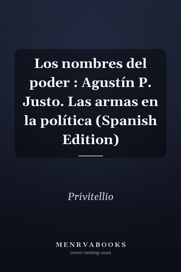 Los nombres del poder : Agustín P. Justo. Las armas en la política (Spanish Edition)