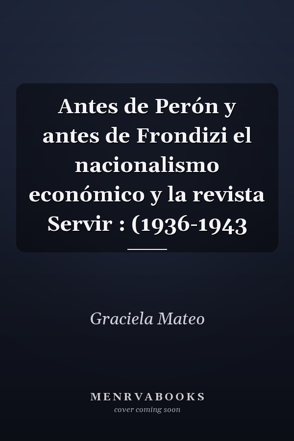 Antes de Perón y antes de Frondizi el nacionalismo económico y la revista Servir : (1936-1943