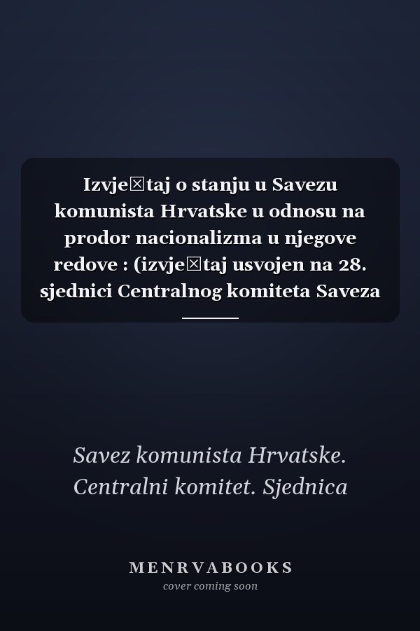 Izvještaj o stanju u Savezu komunista Hrvatske u odnosu na prodor nacionalizma u njegove redove : (izvještaj usvojen na 28. sjednici Centralnog komiteta Saveza komunista Hrvatske, 8. svibnja 1972. godine)
