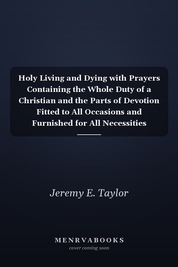 Holy Living and Dying with Prayers Containing the Whole Duty of a Christian and the Parts of Devotion Fitted to All Occasions and Furnished for All Necessities