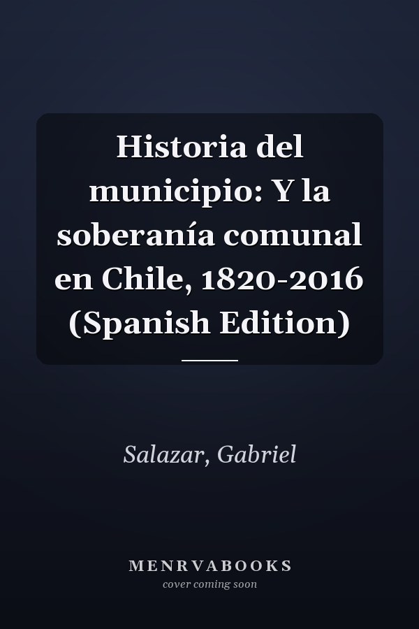 Historia del municipio: Y la soberanía comunal en Chile, 1820-2016 (Spanish Edition)