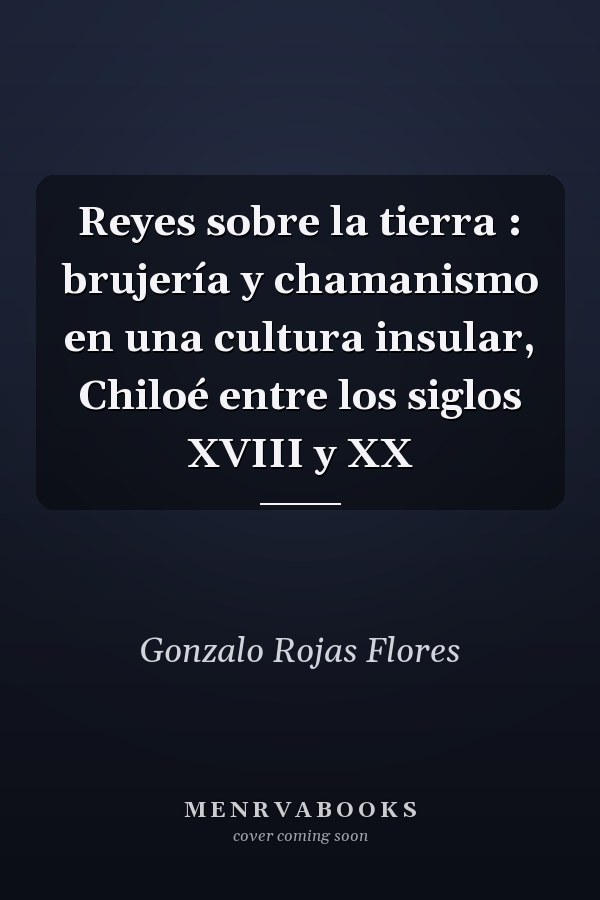 Reyes sobre la tierra : brujería y chamanismo en una cultura insular, Chiloé entre los siglos XVIII y XX