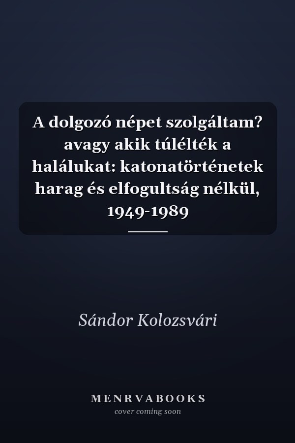 A dolgozó népet szolgáltam? avagy akik túlélték a halálukat: katonatörténetek harag és elfogultság nélkül, 1949-1989