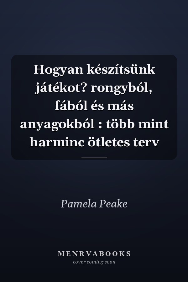 Hogyan készítsünk játékot? rongyból, fából és más anyagokból : több mint harminc ötletes terv