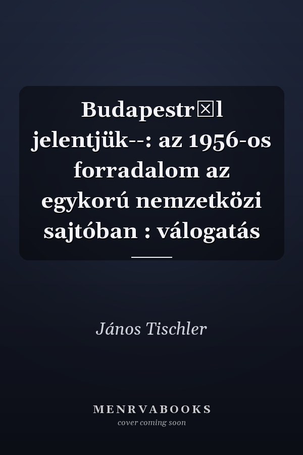 Budapestről jelentjük--: az 1956-os forradalom az egykorú nemzetközi sajtóban : válogatás