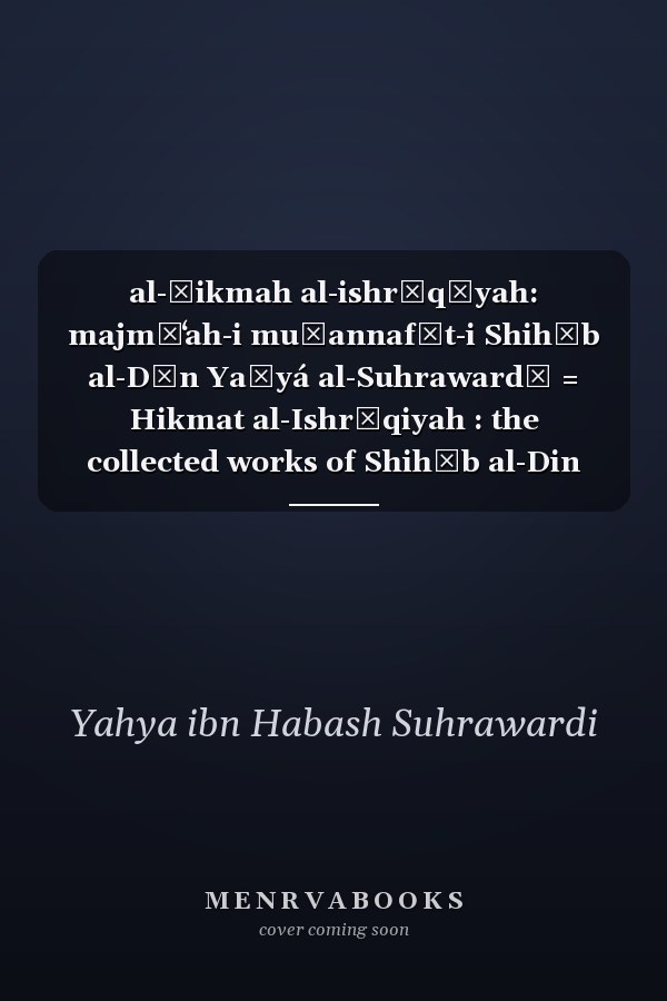 al-Ḥikmah al-ishrāqīyah: majmūʻah-i muṣannafāt-i Shihāb al-Dīn Yaḥyá al-Suhrawardī = Hikmat al-Ishrāqiyah : the collected works of Shihāb al-Din Yahyā Suhrawardī