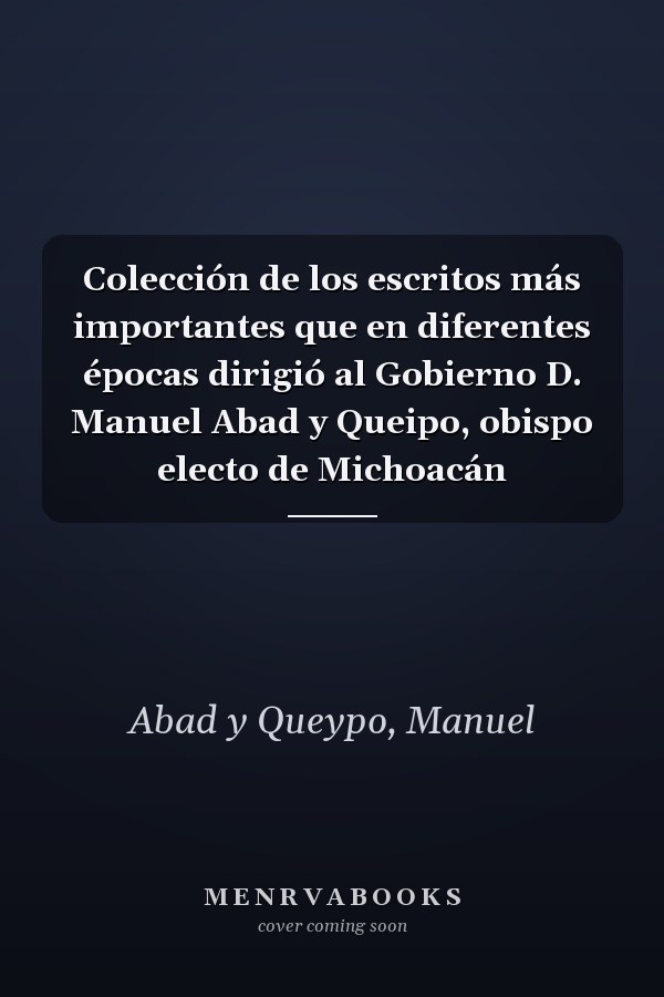 Colección de los escritos más importantes que en diferentes épocas dirigió al Gobierno D. Manuel Abad y Queipo, obispo electo de Michoacán