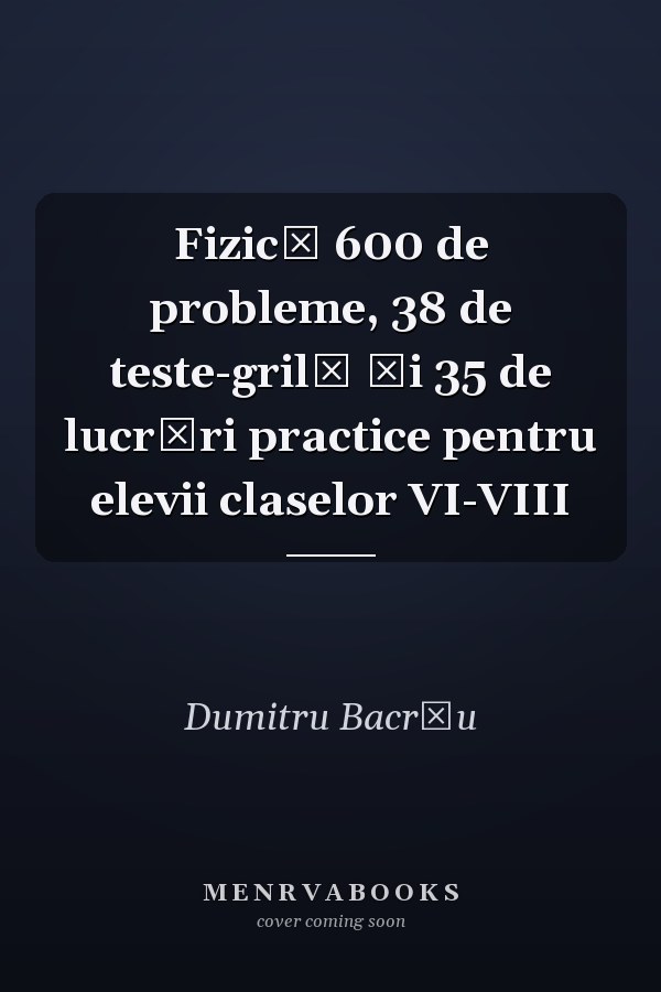 Fizică 600 de probleme, 38 de teste-grilă şi 35 de lucrări practice pentru elevii claselor VI-VIII