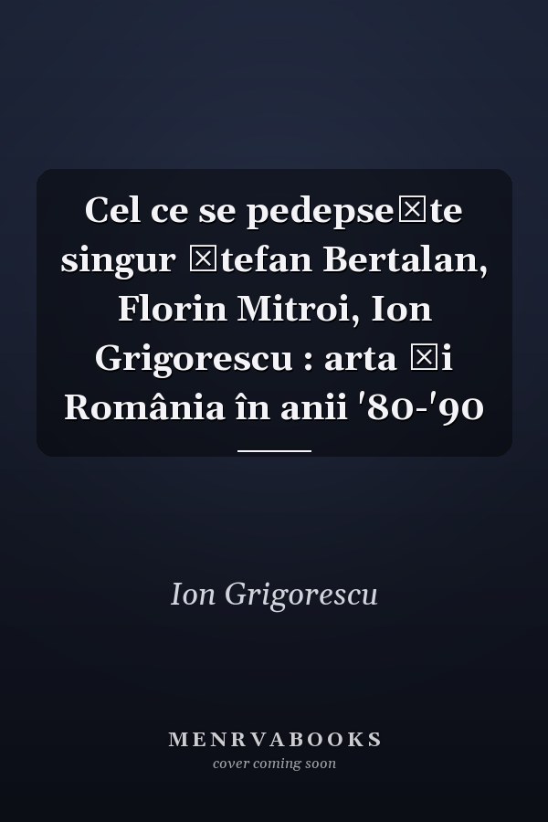 Cel ce se pedepsește singur Ștefan Bertalan, Florin Mitroi, Ion Grigorescu : arta și România în anii '80-'90