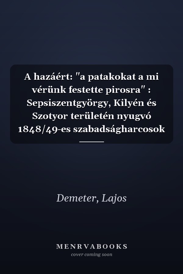A hazáért: "a patakokat a mi vérünk festette pirosra" : Sepsiszentgyörgy, Kilyén és Szotyor területén nyugvó 1848/49-es szabadságharcosok