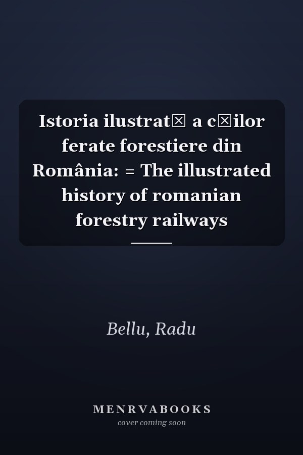 Istoria ilustrată a căilor ferate forestiere din România: = The illustrated history of romanian forestry railways