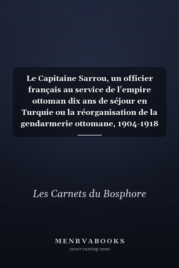 Le Capitaine Sarrou, un officier français au service de l'empire ottoman dix ans de séjour en Turquie ou la réorganisation de la gendarmerie ottomane, 1904-1918