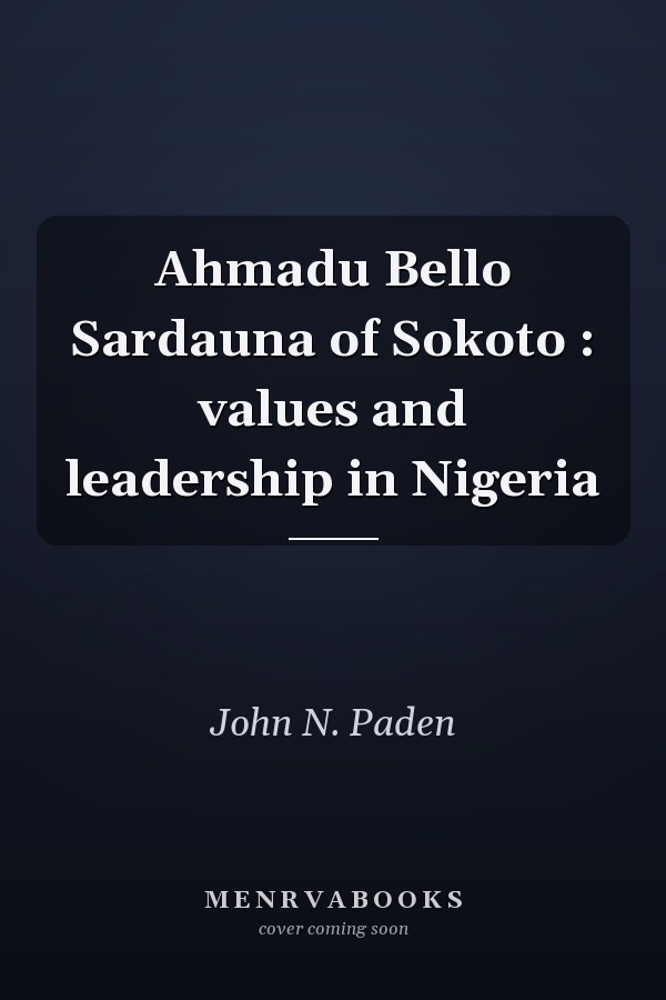 Ahmadu Bello Sardauna of Sokoto : values and leadership in Nigeria