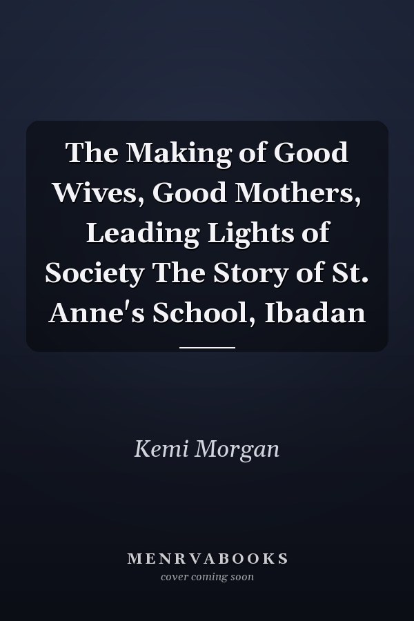 The Making of Good Wives, Good Mothers, Leading Lights of Society The Story of St. Anne's School, Ibadan