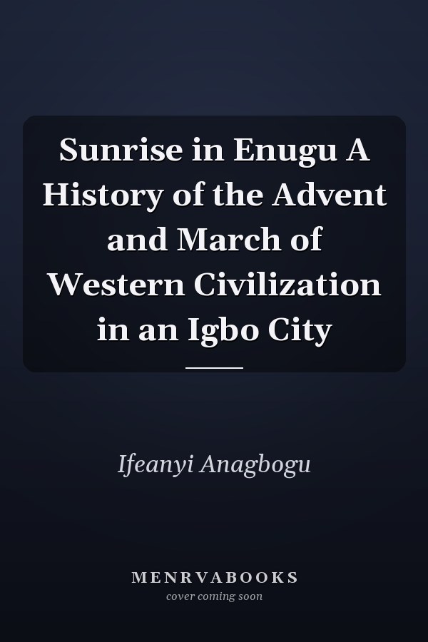 Sunrise in Enugu A History of the Advent and March of Western Civilization in an Igbo City