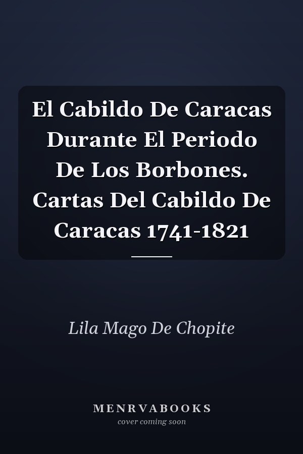 El Cabildo De Caracas Durante El Periodo De Los Borbones. Cartas Del Cabildo De Caracas 1741-1821
