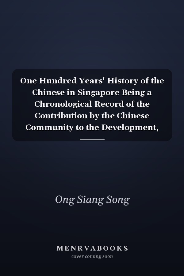 One Hundred Years' History of the Chinese in Singapore Being a Chronological Record of the Contribution by the Chinese Community to the Development, Progress and Prosperity of Singapore ; of Events and Incidents Concerning the Whole Or Sections of that Community ; and of the Lives, Pursuits and Public Service of Individual Members Thereof from the Foundation of Singapore on 6th February 1819 to Its Centenary on 6th February 1919
