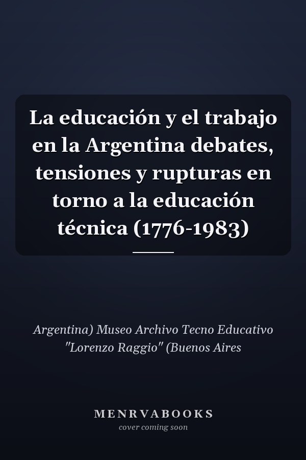 La educación y el trabajo en la Argentina debates, tensiones y rupturas en torno a la educación técnica (1776-1983)