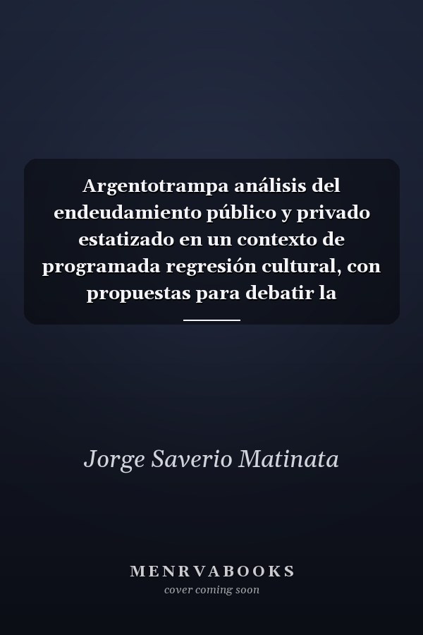 Argentotrampa análisis del endeudamiento público y privado estatizado en un contexto de programada regresión cultural, con propuestas para debatir la recuperación argentina