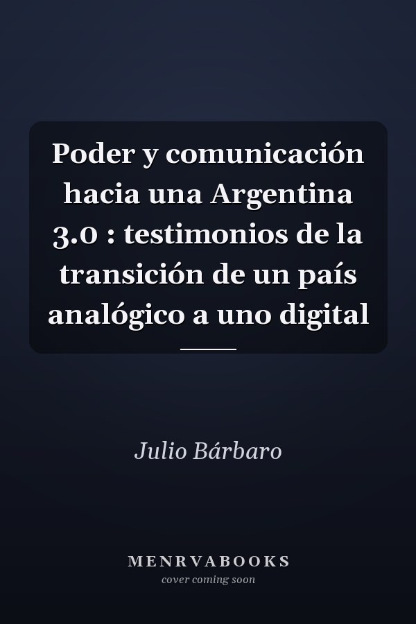 Poder y comunicación hacia una Argentina 3.0 : testimonios de la transición de un país analógico a uno digital