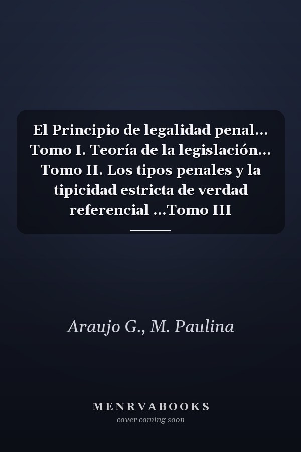 El Principio de legalidad penal... Tomo I. Teoría de la legislación... Tomo II. Los tipos penales y la tipicidad estricta de verdad referencial ...Tomo III