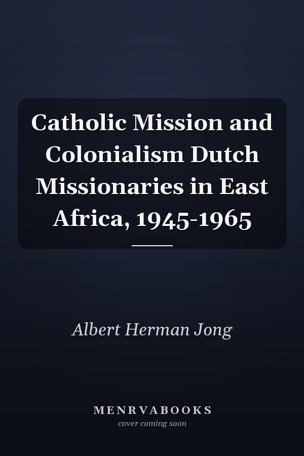 Catholic Mission and Colonialism Dutch Missionaries in East Africa, 1945-1965