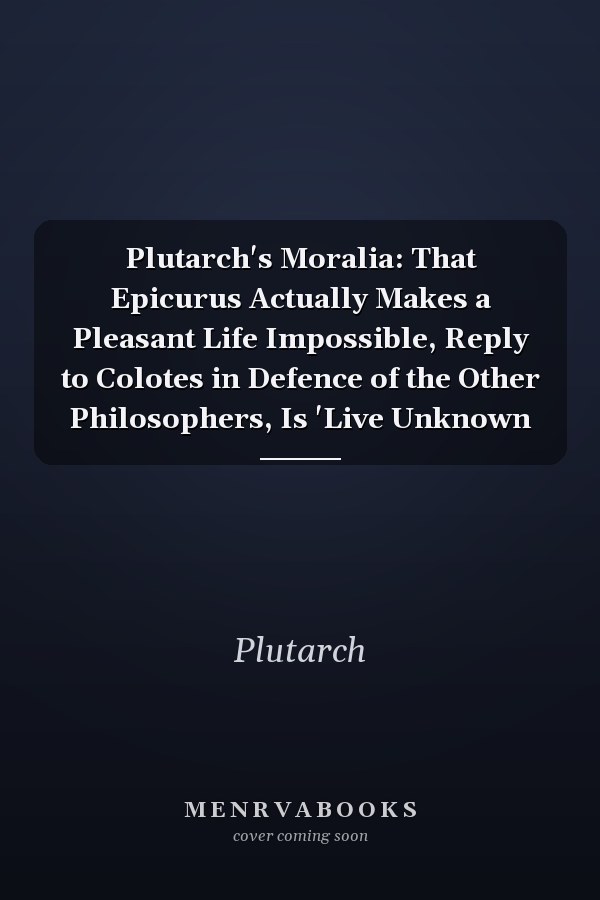 Plutarch's Moralia: That Epicurus Actually Makes a Pleasant Life Impossible, Reply to Colotes in Defence of the Other Philosophers, Is 'Live Unknown