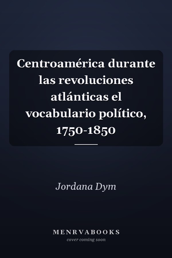 Centroamérica durante las revoluciones atlánticas el vocabulario político, 1750-1850