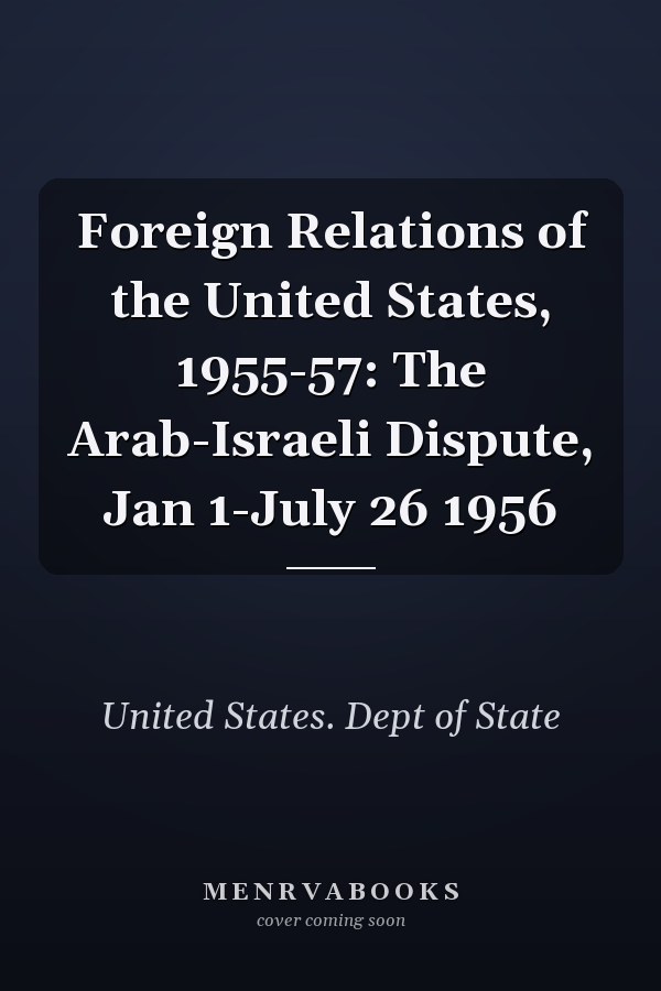 Foreign Relations of the United States, 1955-57: The Arab-Israeli Dispute, Jan 1-July 26 1956