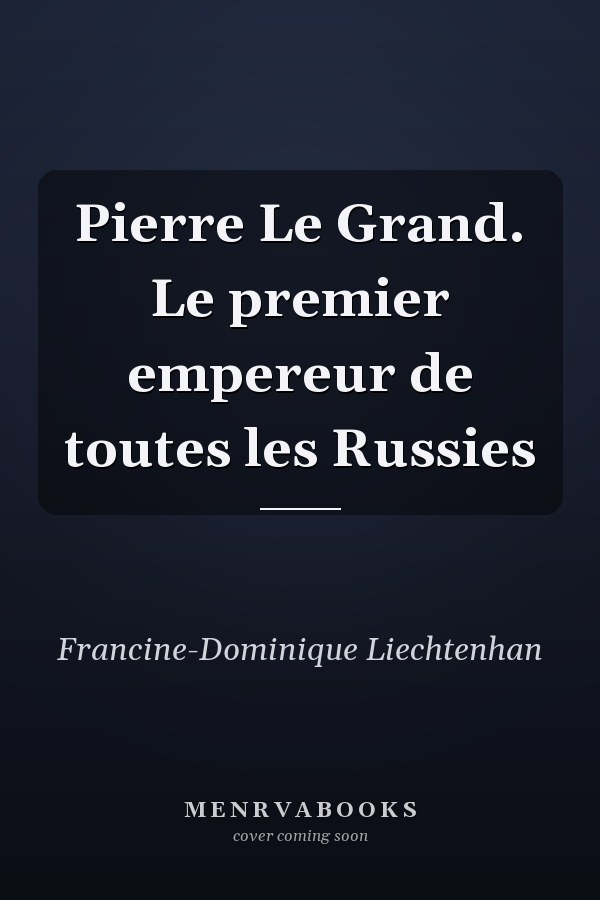 Pierre Le Grand. Le premier empereur de toutes les Russies