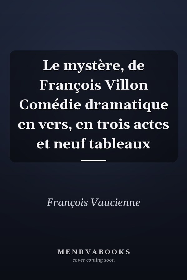 Le mystère, de François Villon Comédie dramatique en vers, en trois actes et neuf tableaux
