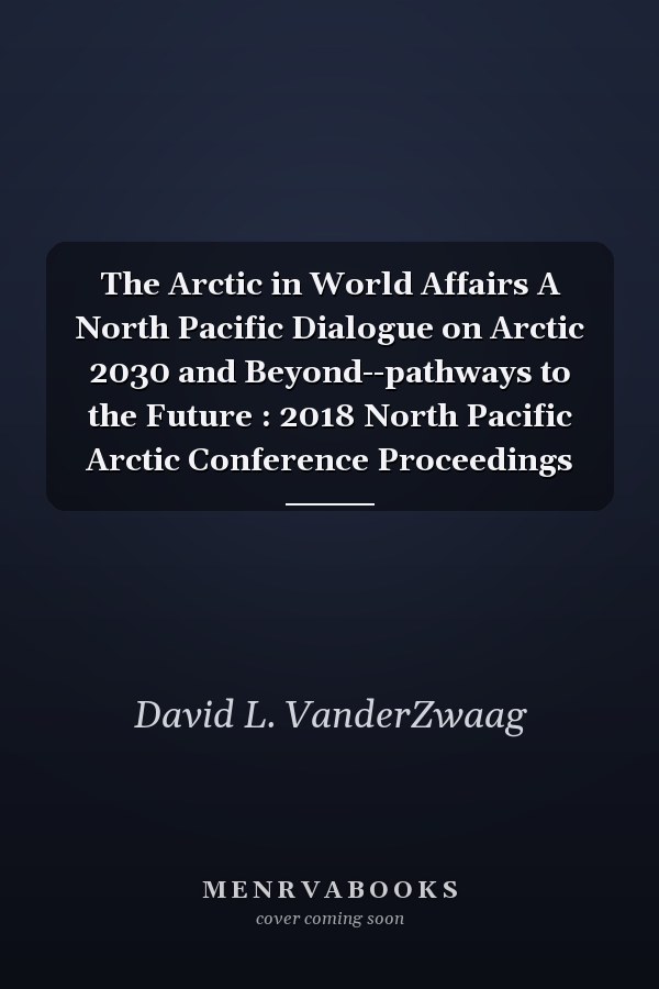 The Arctic in World Affairs A North Pacific Dialogue on Arctic 2030 and Beyond--pathways to the Future : 2018 North Pacific Arctic Conference Proceedings