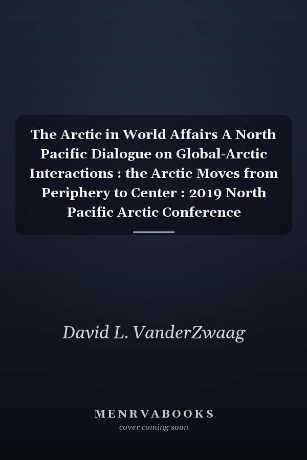 The Arctic in World Affairs A North Pacific Dialogue on Global-Arctic Interactions : the Arctic Moves from Periphery to Center : 2019 North Pacific Arctic Conference Proceedings